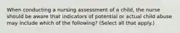 When conducting a nursing assessment of a child, the nurse should be aware that indicators of potential or actual child abuse may include which of the following? (Select all that apply.)