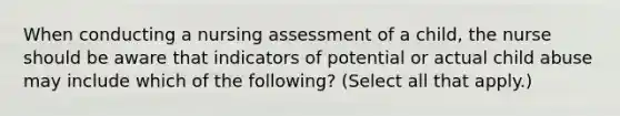 When conducting a nursing assessment of a child, the nurse should be aware that indicators of potential or actual child abuse may include which of the following? (Select all that apply.)