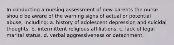 In conducting a nursing assessment of new parents the nurse should be aware of the warning signs of actual or potential abuse, including: a. history of adolescent depression and suicidal thoughts. b. intermittent religious affiliations. c. lack of legal marital status. d. verbal aggressiveness or detachment.