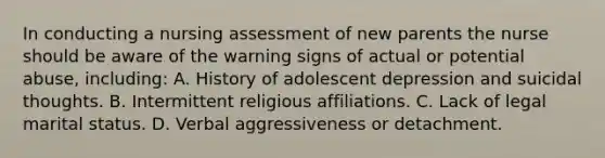 In conducting a nursing assessment of new parents the nurse should be aware of the warning signs of actual or potential abuse, including: A. History of adolescent depression and suicidal thoughts. B. Intermittent religious affiliations. C. Lack of legal marital status. D. Verbal aggressiveness or detachment.