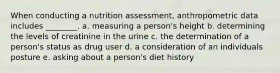 When conducting a nutrition assessment, anthropometric data includes ________. a. measuring a person's height b. determining the levels of creatinine in the urine c. the determination of a person's status as drug user d. a consideration of an individuals posture e. asking about a person's diet history