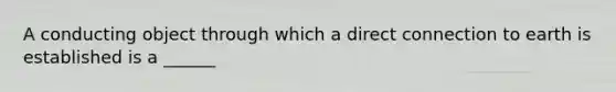 A conducting object through which a direct connection to earth is established is a ______