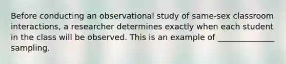 Before conducting an observational study of same-sex classroom interactions, a researcher determines exactly when each student in the class will be observed. This is an example of ______________ sampling.