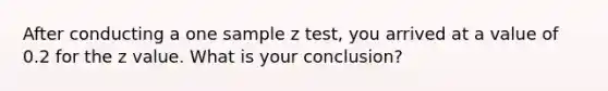 After conducting a one sample z test, you arrived at a value of 0.2 for the z value. What is your conclusion?