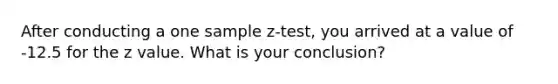 After conducting a one sample z-test, you arrived at a value of -12.5 for the z value. What is your conclusion?