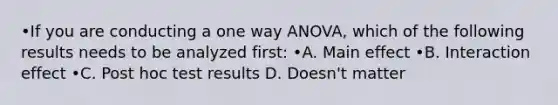 •If you are conducting a one way ANOVA, which of the following results needs to be analyzed first: •A. Main effect •B. Interaction effect •C. Post hoc test results D. Doesn't matter