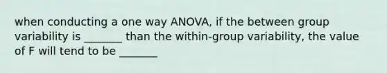 when conducting a one way ANOVA, if the between group variability is _______ than the within-group variability, the value of F will tend to be _______