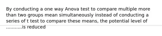 By conducting a one way Anova test to compare multiple more than two groups mean simultaneously instead of conducting a series of t test to compare these means, the potential level of ...........is reduced