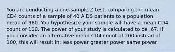 You are conducting a one-sample Z test, comparing the mean CD4 counts of a sample of 40 AIDS patients to a population mean of 980. You hypothesize your sample will have a mean CD4 count of 100. The power of your study is calculated to be .67. If you consider an alternative mean CD4 count of 200 instead of 100, this will result in: less power greater power same power