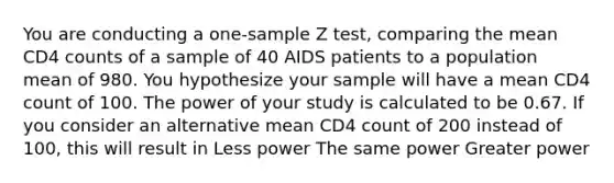 You are conducting a one-sample Z test, comparing the mean CD4 counts of a sample of 40 AIDS patients to a population mean of 980. You hypothesize your sample will have a mean CD4 count of 100. The power of your study is calculated to be 0.67. If you consider an alternative mean CD4 count of 200 instead of 100, this will result in Less power The same power Greater power