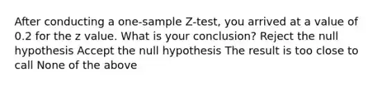 After conducting a one-sample Z-test, you arrived at a value of 0.2 for the z value. What is your conclusion? Reject the null hypothesis Accept the null hypothesis The result is too close to call None of the above