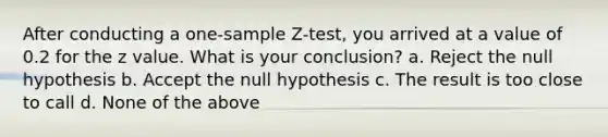 After conducting a <a href='https://www.questionai.com/knowledge/kicxsfNSZf-one-sample-z-test' class='anchor-knowledge'>one-sample z-test</a>, you arrived at a value of 0.2 for the z value. What is your conclusion? a. Reject the null hypothesis b. Accept the null hypothesis c. The result is too close to call d. None of the above