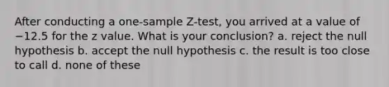 After conducting a <a href='https://www.questionai.com/knowledge/kicxsfNSZf-one-sample-z-test' class='anchor-knowledge'>one-sample z-test</a>, you arrived at a value of −12.5 for the z value. What is your conclusion? a. reject the null hypothesis b. accept the null hypothesis c. the result is too close to call d. none of these