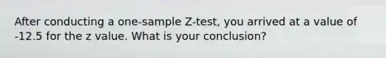 After conducting a one-sample Z-test, you arrived at a value of -12.5 for the z value. What is your conclusion?