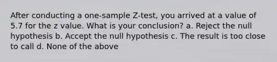 After conducting a <a href='https://www.questionai.com/knowledge/kicxsfNSZf-one-sample-z-test' class='anchor-knowledge'>one-sample z-test</a>, you arrived at a value of 5.7 for the z value. What is your conclusion? a. Reject the null hypothesis b. Accept the null hypothesis c. The result is too close to call d. None of the above