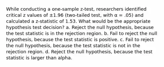 While conducting a <a href='https://www.questionai.com/knowledge/kicxsfNSZf-one-sample-z-test' class='anchor-knowledge'>one-sample z-test</a>, researchers identified critical z values of ±1.96 (two-tailed test, with α = .05) and calculated a z-statistic of 1.53. What would be the appropriate hypothesis test decision? a. Reject the null hypothesis, because <a href='https://www.questionai.com/knowledge/kzeQt8hpQB-the-test-statistic' class='anchor-knowledge'>the test statistic</a> is in the rejection region. b. Fail to reject the null hypothesis, because the test statistic is positive. c. Fail to reject the null hypothesis, because the test statistic is not in the rejection region. d. Reject the null hypothesis, because the test statistic is larger than alpha.