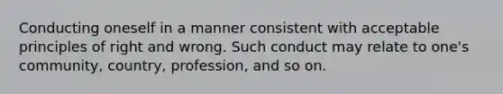 Conducting oneself in a manner consistent with acceptable principles of right and wrong. Such conduct may relate to one's community, country, profession, and so on.