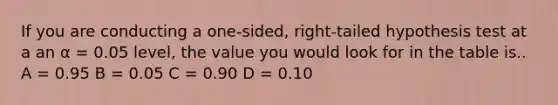 If you are conducting a one-sided, right-tailed hypothesis test at a an α = 0.05 level, the value you would look for in the table is.. A = 0.95 B = 0.05 C = 0.90 D = 0.10