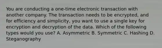 You are conducting a one-time electronic transaction with another company. The transaction needs to be encrypted, and for efficiency and simplicity, you want to use a single key for encryption and decryption of the data. Which of the following types would you use? A. Asymmetric B. Symmetric C. Hashing D. Steganography