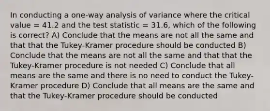 In conducting a one-way analysis of variance where the critical value = 41.2 and the test statistic = 31.6, which of the following is correct? A) Conclude that the means are not all the same and that that the Tukey-Kramer procedure should be conducted B) Conclude that the means are not all the same and that that the Tukey-Kramer procedure is not needed C) Conclude that all means are the same and there is no need to conduct the Tukey-Kramer procedure D) Conclude that all means are the same and that the Tukey-Kramer procedure should be conducted