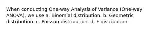 When conducting One-way Analysis of Variance (One-way ANOVA), we use a. Binomial distribution. b. Geometric distribution. c. Poisson distribution. d. F distribution.