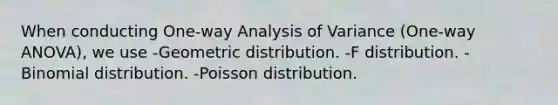 When conducting One-way Analysis of Variance (One-way ANOVA), we use -Geometric distribution. -F distribution. -Binomial distribution. -Poisson distribution.