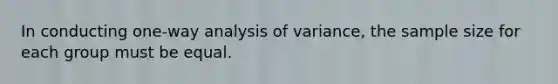 In conducting one-way analysis of variance, the sample size for each group must be equal.