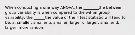 When conducting a one-way ANOVA, the ________the between-group variability is when compared to the within-group variability, the ______the value of the F test statistic will tend to be. a. smaller, smaller b. smaller, larger c. larger, smaller d. larger, more random