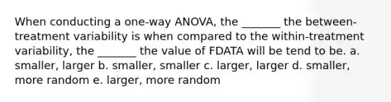 When conducting a one-way ANOVA, the _______ the between-treatment variability is when compared to the within-treatment variability, the _______ the value of FDATA will be tend to be. a. smaller, larger b. smaller, smaller c. larger, larger d. smaller, more random e. larger, more random