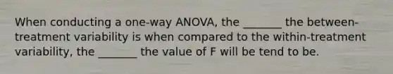 When conducting a one-way ANOVA, the _______ the between-treatment variability is when compared to the within-treatment variability, the _______ the value of F will be tend to be.