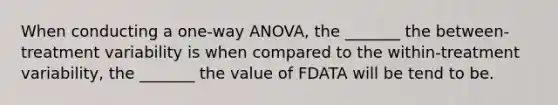 When conducting a one-way ANOVA, the _______ the between-treatment variability is when compared to the within-treatment variability, the _______ the value of FDATA will be tend to be.