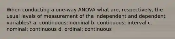 When conducting a one-way ANOVA what are, respectively, the usual levels of measurement of the independent and dependent variables? a. continuous; nominal b. continuous; interval c. nominal; continuous d. ordinal; continuous