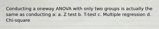 Conducting a oneway ANOVA with only two groups is actually the same as conducting a: a. Z test b. T-test c. Multiple regression d. Chi-square