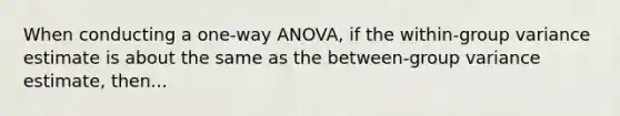 When conducting a one-way ANOVA, if the within-group variance estimate is about the same as the between-group variance estimate, then...