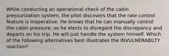 While conducting an operational check of the cabin pressurization system, the pilot discovers that the rate control feature is inoperative. He knows that he can manually control the cabin pressure, so he elects to disregard the discrepancy and departs on his trip. He will just handle the system himself. Which of the following alternatives best illustrates the INVULNERABILTY reaction?