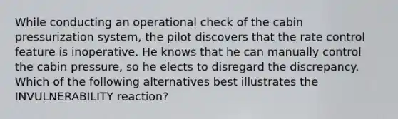 While conducting an operational check of the cabin pressurization system, the pilot discovers that the rate control feature is inoperative. He knows that he can manually control the cabin pressure, so he elects to disregard the discrepancy. Which of the following alternatives best illustrates the INVULNERABILITY reaction?