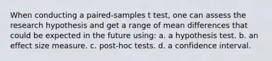 When conducting a paired-samples t test, one can assess the research hypothesis and get a range of mean differences that could be expected in the future using: a. a hypothesis test. b. an effect size measure. c. post-hoc tests. d. a confidence interval.