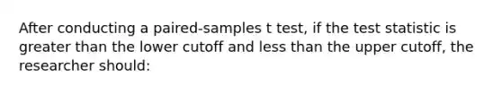 After conducting a paired-samples t test, if the test statistic is greater than the lower cutoff and less than the upper cutoff, the researcher should: