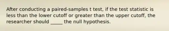 After conducting a paired-samples t test, if the test statistic is less than the lower cutoff or greater than the upper cutoff, the researcher should _____ the null hypothesis.