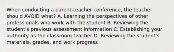 When conducting a parent-teacher ​conference, the teacher should AVOID​ what? A. Learning the perspectives of other professionals who work with the student B. Reviewing the​ student's previous assessment information C. Establishing your authority as the classroom teacher D. Reviewing the​ student's materials,​ grades, and work progress