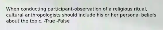 When conducting participant-observation of a religious ritual, cultural anthropologists should include his or her personal beliefs about the topic. -True -False