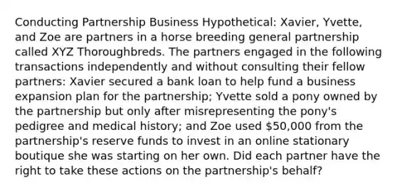 Conducting Partnership Business Hypothetical: Xavier, Yvette, and Zoe are partners in a horse breeding general partnership called XYZ Thoroughbreds. The partners engaged in the following transactions independently and without consulting their fellow partners: Xavier secured a bank loan to help fund a business expansion plan for the partnership; Yvette sold a pony owned by the partnership but only after misrepresenting the pony's pedigree and medical history; and Zoe used 50,000 from the partnership's reserve funds to invest in an online stationary boutique she was starting on her own. Did each partner have the right to take these actions on the partnership's behalf?