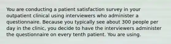 You are conducting a patient satisfaction survey in your outpatient clinical using interviewers who administer a questionnaire. Because you typically see about 300 people per day in the clinic, you decide to have the interviewers administer the questionnaire on every tenth patient. You are using.