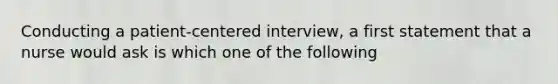 Conducting a patient-centered interview, a first statement that a nurse would ask is which one of the following