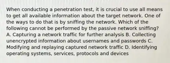 When conducting a penetration test, it is crucial to use all means to get all available information about the target network. One of the ways to do that is by sniffing the network. Which of the following cannot be performed by the passive network sniffing? A. Capturing a network traffic for further analysis B. Collecting unencrypted information about usernames and passwords C. Modifying and replaying captured network traffic D. Identifying operating systems, services, protocols and devices