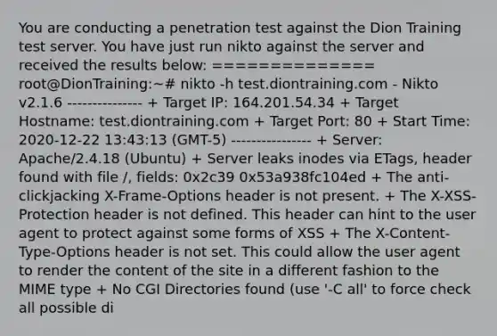 You are conducting a penetration test against the Dion Training test server. You have just run nikto against the server and received the results below: ============== root@DionTraining:~# nikto -h test.diontraining.com - Nikto v2.1.6 --------------- + Target IP: 164.201.54.34 + Target Hostname: test.diontraining.com + Target Port: 80 + Start Time: 2020-12-22 13:43:13 (GMT-5) ---------------- + Server: Apache/2.4.18 (Ubuntu) + Server leaks inodes via ETags, header found with file /, fields: 0x2c39 0x53a938fc104ed + The anti-clickjacking X-Frame-Options header is not present. + The X-XSS-Protection header is not defined. This header can hint to the user agent to protect against some forms of XSS + The X-Content-Type-Options header is not set. This could allow the user agent to render the content of the site in a different fashion to the MIME type + No CGI Directories found (use '-C all' to force check all possible di