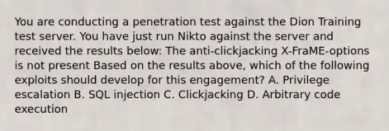 You are conducting a penetration test against the Dion Training test server. You have just run Nikto against the server and received the results below: The anti-clickjacking X-FraME-options is not present Based on the results above, which of the following exploits should develop for this engagement? A. Privilege escalation B. SQL injection C. Clickjacking D. Arbitrary code execution