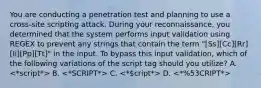 You are conducting a penetration test and planning to use a cross-site scripting attack. During your reconnaissance, you determined that the system performs input validation using REGEX to prevent any strings that contain the term "[Ss][Cc][Rr][Ii][Pp][Tt]" in the input. To bypass this input validation, which of the following variations of the script tag should you utilize? A. B. C. D.