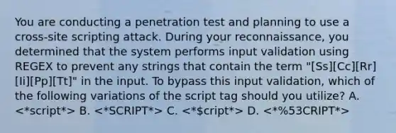 You are conducting a penetration test and planning to use a cross-site scripting attack. During your reconnaissance, you determined that the system performs input validation using REGEX to prevent any strings that contain the term "[Ss][Cc][Rr][Ii][Pp][Tt]" in the input. To bypass this input validation, which of the following variations of the script tag should you utilize? A. B. C. D.