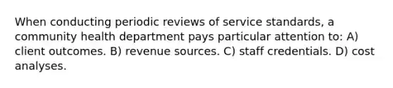 When conducting periodic reviews of service standards, a community health department pays particular attention to: A) client outcomes. B) revenue sources. C) staff credentials. D) cost analyses.